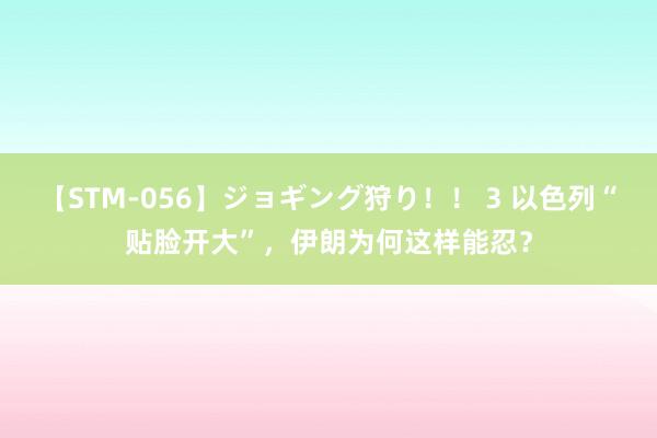 【STM-056】ジョギング狩り！！ 3 以色列“贴脸开大”，伊朗为何这样能忍？