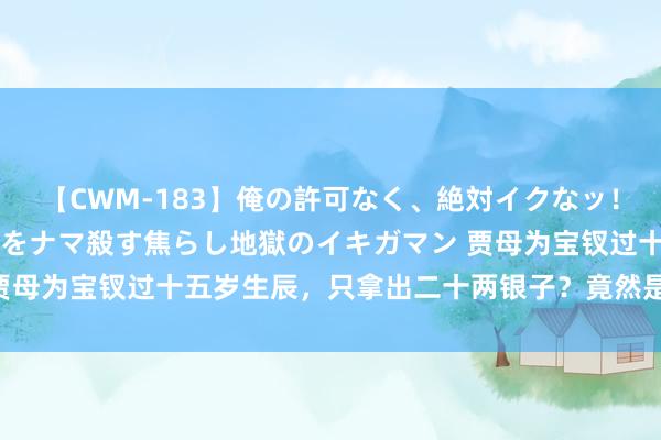 【CWM-183】俺の許可なく、絶対イクなッ！！！！！ 2 早漏オンナをナマ殺す焦らし地獄のイキガマン 贾母为宝钗过十五岁生辰，只拿出二十两银子？竟然是因为鄙吝吗？