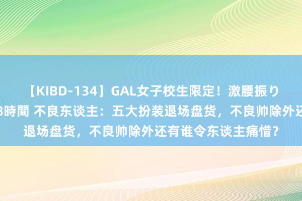 【KIBD-134】GAL女子校生限定！激腰振りロデオ騎乗位FUCK8時間 不良东谈主：五大扮装退场盘货，不良帅除外还有谁令东谈主痛惜？