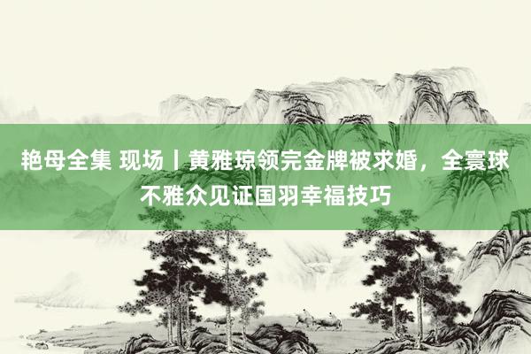 艳母全集 现场丨黄雅琼领完金牌被求婚，全寰球不雅众见证国羽幸福技巧