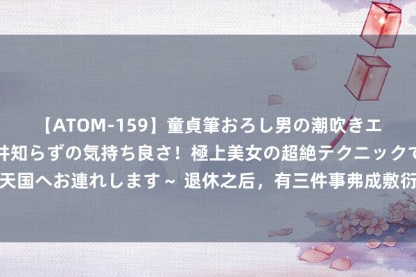 【ATOM-159】童貞筆おろし男の潮吹きエステ～射精を超える天井知らずの気持ち良さ！極上美女の超絶テクニックで快楽の天国へお連れします～ 退休之后，有三件事弗成敷衍对外东说念主说，很容易惹祸上身