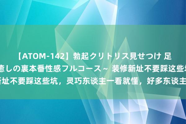 【ATOM-142】勃起クリトリス見せつけ 足コキ回春クリニック ～癒しの裏本番性感フルコース～ 装修新址不要踩这些坑，灵巧东谈主一看就懂，好多东谈主入住就重装