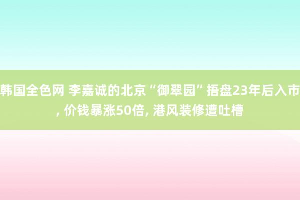 韩国全色网 李嘉诚的北京“御翠园”捂盘23年后入市， 价钱暴涨50倍， 港风装修遭吐槽