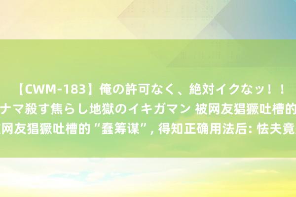 【CWM-183】俺の許可なく、絶対イクなッ！！！！！ 2 早漏オンナをナマ殺す焦らし地獄のイキガマン 被网友猖獗吐槽的“蠢筹谋”， 得知正确用法后: 怯夫竟是我我方!