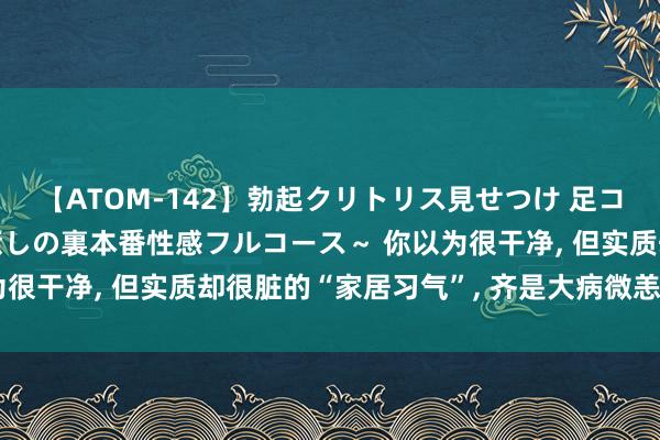 【ATOM-142】勃起クリトリス見せつけ 足コキ回春クリニック ～癒しの裏本番性感フルコース～ 你以为很干净， 但实质却很脏的“家居习气”， 齐是大病微恙的根源