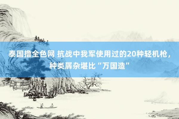 泰国撸全色网 抗战中我军使用过的20种轻机枪，种类羼杂堪比“万国造”