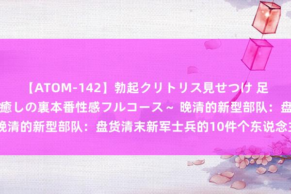 【ATOM-142】勃起クリトリス見せつけ 足コキ回春クリニック ～癒しの裏本番性感フルコース～ 晚清的新型部队：盘货清末新军士兵的10件个东说念主装备