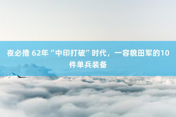 夜必撸 62年“中印打破”时代，一容貌田军的10件单兵装备