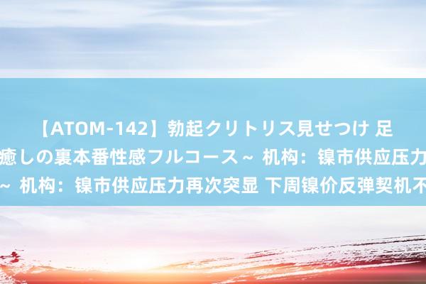 【ATOM-142】勃起クリトリス見せつけ 足コキ回春クリニック ～癒しの裏本番性感フルコース～ 机构：镍市供应压力再次突显 下周镍价反弹契机不大