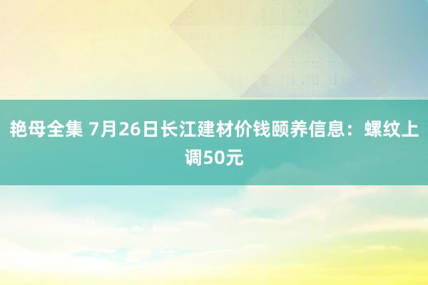 艳母全集 7月26日长江建材价钱颐养信息：螺纹上调50元