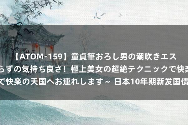 【ATOM-159】童貞筆おろし男の潮吹きエステ～射精を超える天井知らずの気持ち良さ！極上美女の超絶テクニックで快楽の天国へお連れします～ 日本10年期新发国债收益率创12年来新高