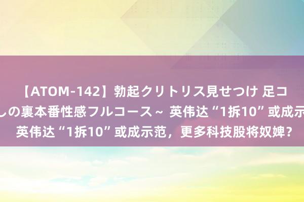 【ATOM-142】勃起クリトリス見せつけ 足コキ回春クリニック ～癒しの裏本番性感フルコース～ 英伟达“1拆10”或成示范，更多科技股将奴婢？