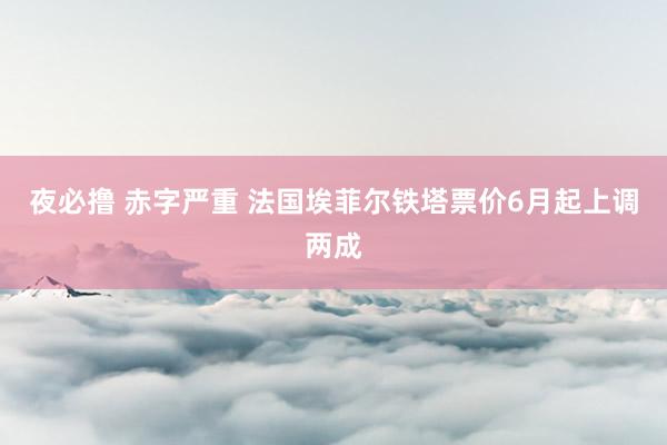 夜必撸 赤字严重 法国埃菲尔铁塔票价6月起上调两成