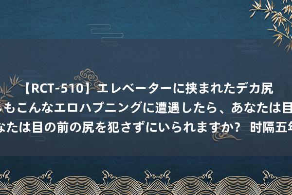 【RCT-510】エレベーターに挟まれたデカ尻女子校生をガン突き もしもこんなエロハプニングに遭遇したら、あなたは目の前の尻を犯さずにいられますか？ 时隔五年！这一大会，重启