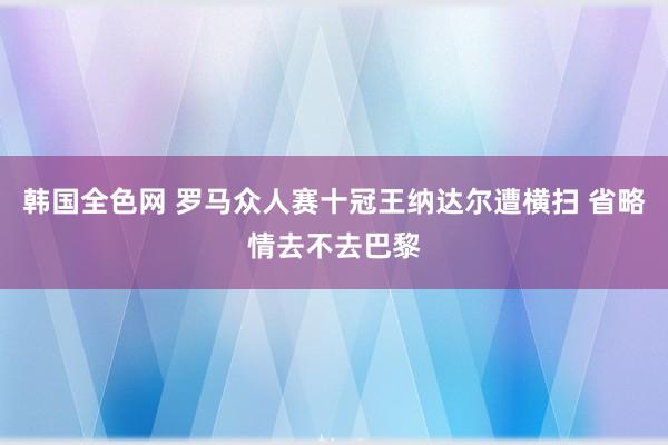 韩国全色网 罗马众人赛十冠王纳达尔遭横扫 省略情去不去巴黎