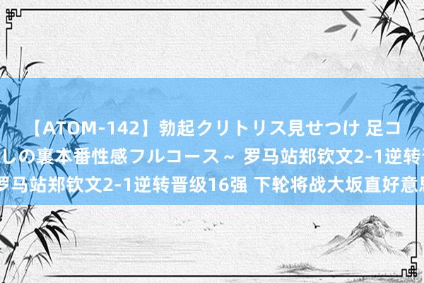 【ATOM-142】勃起クリトリス見せつけ 足コキ回春クリニック ～癒しの裏本番性感フルコース～ 罗马站郑钦文2-1逆转晋级16强 下轮将战大坂直好意思