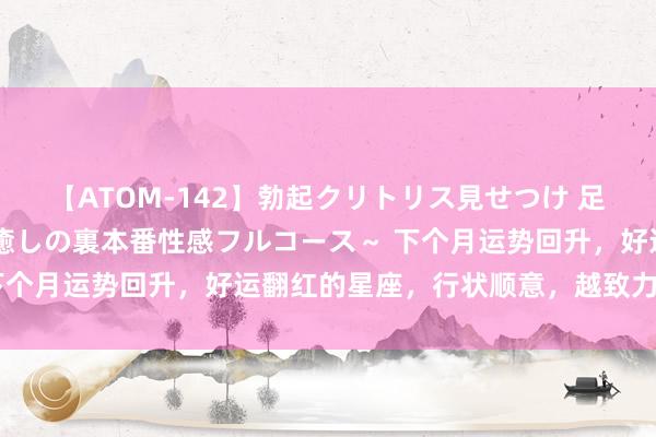 【ATOM-142】勃起クリトリス見せつけ 足コキ回春クリニック ～癒しの裏本番性感フルコース～ 下个月运势回升，好运翻红的星座，行状顺意，越致力越侥幸