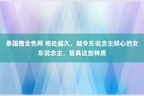 泰国撸全色网 相处越久，越令东说念主倾心的女东说念主，皆具这些特质