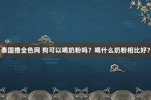 泰国撸全色网 狗可以喝奶粉吗？喝什么奶粉相比好？