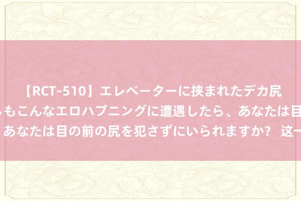 【RCT-510】エレベーターに挟まれたデカ尻女子校生をガン突き もしもこんなエロハプニングに遭遇したら、あなたは目の前の尻を犯さずにいられますか？ 这一见地，涨停潮！