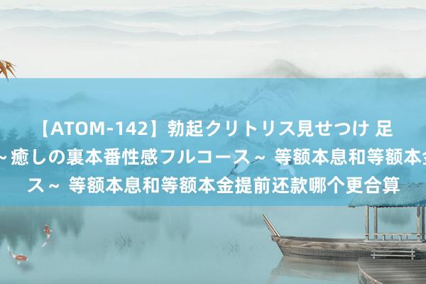 【ATOM-142】勃起クリトリス見せつけ 足コキ回春クリニック ～癒しの裏本番性感フルコース～ 等额本息和等额本金提前还款哪个更合算