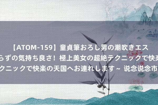 【ATOM-159】童貞筆おろし男の潮吹きエステ～射精を超える天井知らずの気持ち良さ！極上美女の超絶テクニックで快楽の天国へお連れします～ 说念说念市净率计议PB