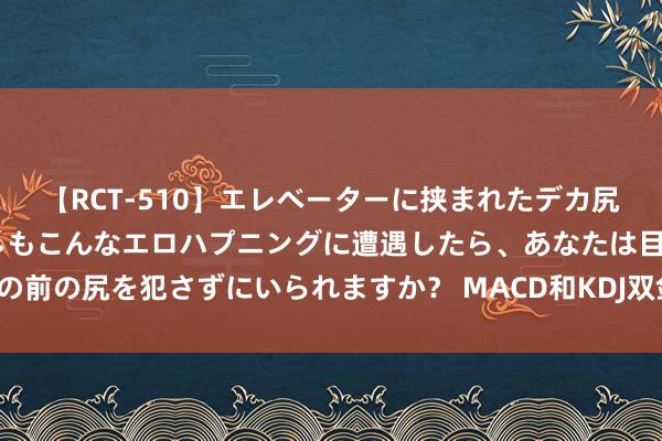 【RCT-510】エレベーターに挟まれたデカ尻女子校生をガン突き もしもこんなエロハプニングに遭遇したら、あなたは目の前の尻を犯さずにいられますか？ MACD和KDJ双剑合璧，精确买在主升起源！