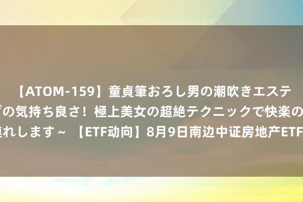 【ATOM-159】童貞筆おろし男の潮吹きエステ～射精を超える天井知らずの気持ち良さ！極上美女の超絶テクニックで快楽の天国へお連れします～ 【ETF动向】8月9日南边中证房地产ETF基金涨1.38%，份额减少62.95亿份