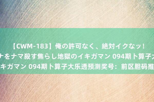 【CWM-183】俺の許可なく、絶対イクなッ！！！！！ 2 早漏オンナをナマ殺す焦らし地獄のイキガマン 094期卜算子大乐透预测奖号：前区胆码推选