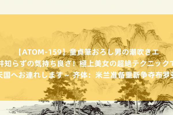 【ATOM-159】童貞筆おろし男の潮吹きエステ～射精を超える天井知らずの気持ち良さ！極上美女の超絶テクニックで快楽の天国へお連れします～ 齐体：米兰准备重新争夺布罗亚，球员可租赁附带购买聘任权离队