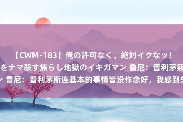 【CWM-183】俺の許可なく、絶対イクなッ！！！！！ 2 早漏オンナをナマ殺す焦らし地獄のイキガマン 鲁尼：普利茅斯连基本的事情皆没作念好，我感到失望和大怒