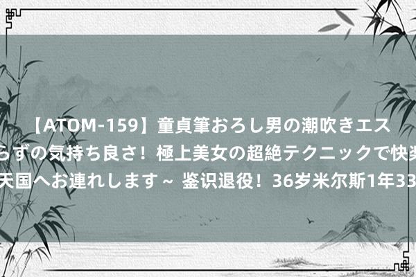 【ATOM-159】童貞筆おろし男の潮吹きエステ～射精を超える天井知らずの気持ち良さ！極上美女の超絶テクニックで快楽の天国へお連れします～ 鉴识退役！36岁米尔斯1年330万签约爵士 将迎第16个赛季