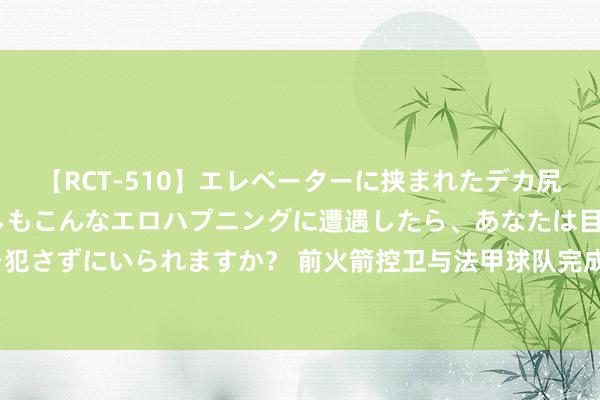 【RCT-510】エレベーターに挟まれたデカ尻女子校生をガン突き もしもこんなエロハプニングに遭遇したら、あなたは目の前の尻を犯さずにいられますか？ 前火箭控卫与法甲球队完成续约，他在今后还会回到CBA赛场吗？