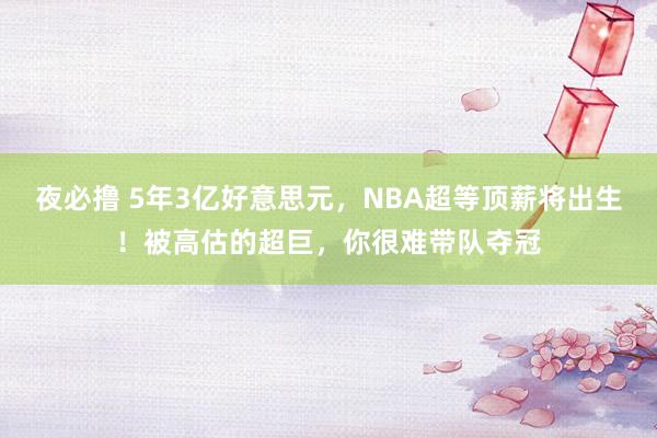 夜必撸 5年3亿好意思元，NBA超等顶薪将出生！被高估的超巨，你很难带队夺冠