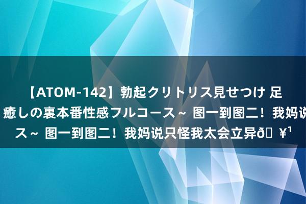 【ATOM-142】勃起クリトリス見せつけ 足コキ回春クリニック ～癒しの裏本番性感フルコース～ 图一到图二！我妈说只怪我太会立异?