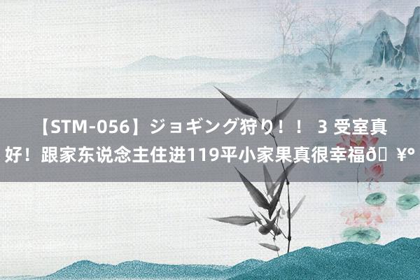 【STM-056】ジョギング狩り！！ 3 受室真好！跟家东说念主住进119平小家果真很幸福?