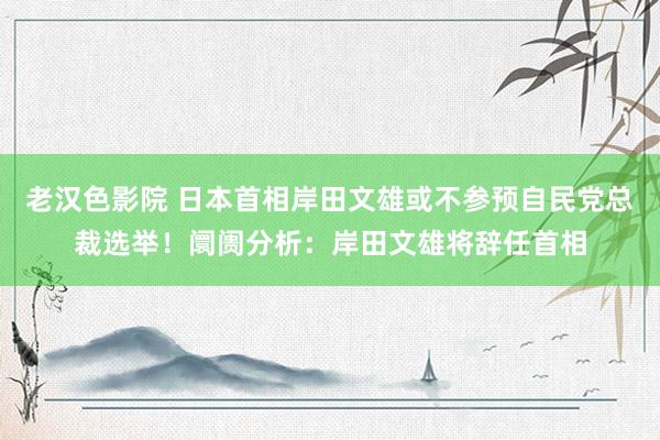 老汉色影院 日本首相岸田文雄或不参预自民党总裁选举！阛阓分析：岸田文雄将辞任首相