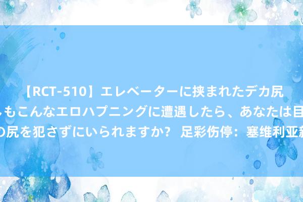 【RCT-510】エレベーターに挟まれたデカ尻女子校生をガン突き もしもこんなエロハプニングに遭遇したら、あなたは目の前の尻を犯さずにいられますか？ 足彩伤停：塞维利亚新援停赛 阿尔梅勒城2东谈主停赛