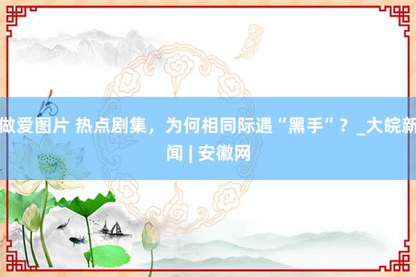 做爱图片 热点剧集，为何相同际遇“黑手”？_大皖新闻 | 安徽网