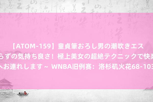 【ATOM-159】童貞筆おろし男の潮吹きエステ～射精を超える天井知らずの気持ち良さ！極上美女の超絶テクニックで快楽の天国へお連れします～ WNBA旧例赛：洛杉矶火花68-103纽约解放东谈主，李月汝1分4篮板