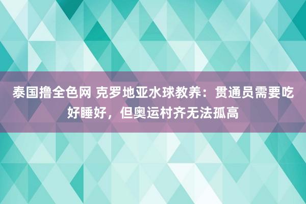 泰国撸全色网 克罗地亚水球教养：贯通员需要吃好睡好，但奥运村齐无法孤高