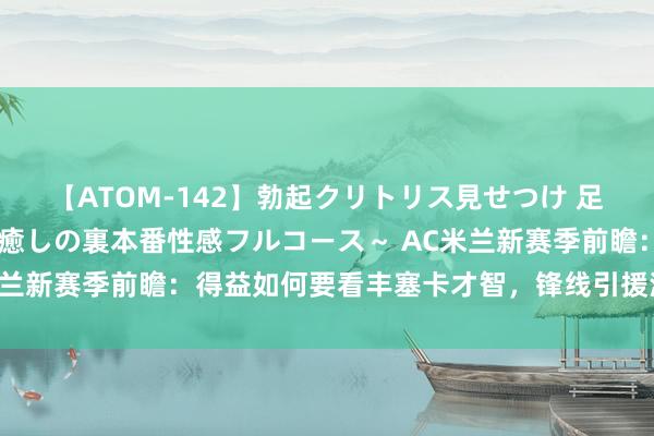 【ATOM-142】勃起クリトリス見せつけ 足コキ回春クリニック ～癒しの裏本番性感フルコース～ AC米兰新赛季前瞻：得益如何要看丰塞卡才智，锋线引援深邃老问题