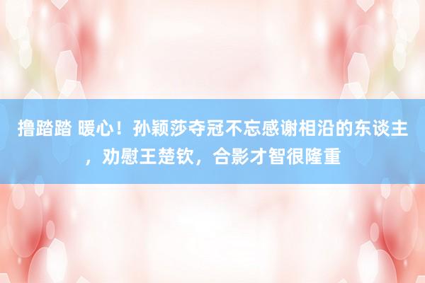 撸踏踏 暖心！孙颖莎夺冠不忘感谢相沿的东谈主，劝慰王楚钦，合影才智很隆重