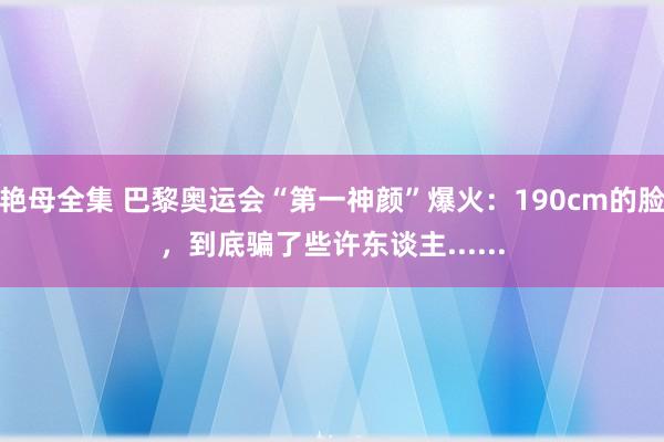 艳母全集 巴黎奥运会“第一神颜”爆火：190cm的脸，到底骗了些许东谈主......