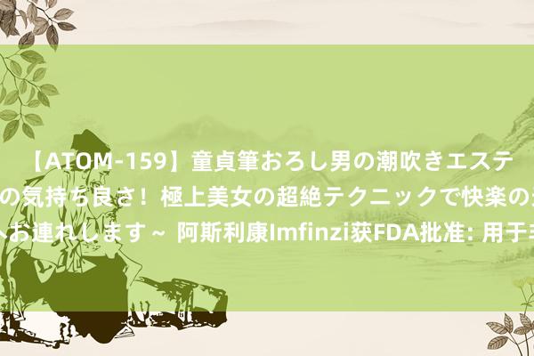 【ATOM-159】童貞筆おろし男の潮吹きエステ～射精を超える天井知らずの気持ち良さ！極上美女の超絶テクニックで快楽の天国へお連れします～ 阿斯利康Imfinzi获FDA批准: 用于非小细胞肺癌患者术后附加协调