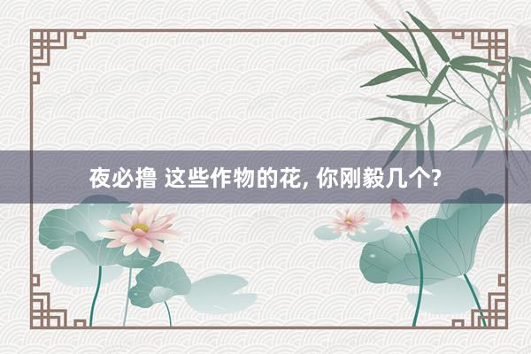 夜必撸 这些作物的花， 你刚毅几个?