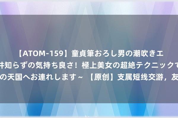 【ATOM-159】童貞筆おろし男の潮吹きエステ～射精を超える天井知らずの気持ち良さ！極上美女の超絶テクニックで快楽の天国へお連れします～ 【原创】支属短线交游，友发集团公司监事陈琳被监管警示