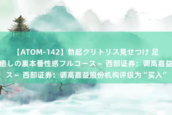 【ATOM-142】勃起クリトリス見せつけ 足コキ回春クリニック ～癒しの裏本番性感フルコース～ 西部证券：调高嘉益股份机构评级为“买入”