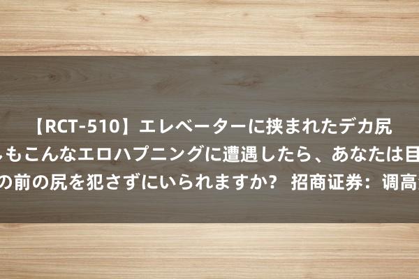 【RCT-510】エレベーターに挟まれたデカ尻女子校生をガン突き もしもこんなエロハプニングに遭遇したら、あなたは目の前の尻を犯さずにいられますか？ 招商证券：调高润本股份机构评级为“买入”