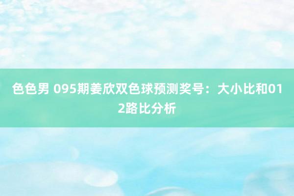 色色男 095期姜欣双色球预测奖号：大小比和012路比分析